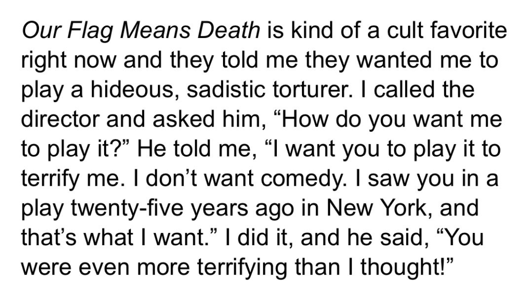 Excerpt from the linked article: Our Flag Means Death is kind of a cult favorite right now and they told me they wanted me to play a hideous, sadistic torturer. I called the director and asked him, “How do you want me to play it?” He told me, “I want you to play it to terrify me. I don’t want comedy. I saw you in a play twenty-five years ago in New York, and that’s what I want.” I did it, and he said, “You were even more terrifying than I thought!”