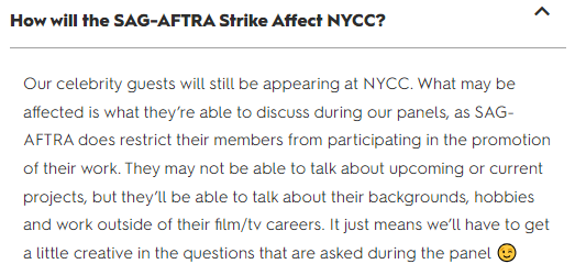 How will the SAG-AFTRA Strike Affect NYCC? Our celebrity guests will still be appearing at NYCC. What may be affected is what they’re able to discuss during our panels, as SAG-AFTRA does restrict their members from participating in the promotion of their work. They may not be able to talk about upcoming or current projects, but they’ll be able to talk about their backgrounds, hobbies and work outside of their film/tv careers. It just means we’ll have to get a little creative in the questions that are asked during the panel 😉