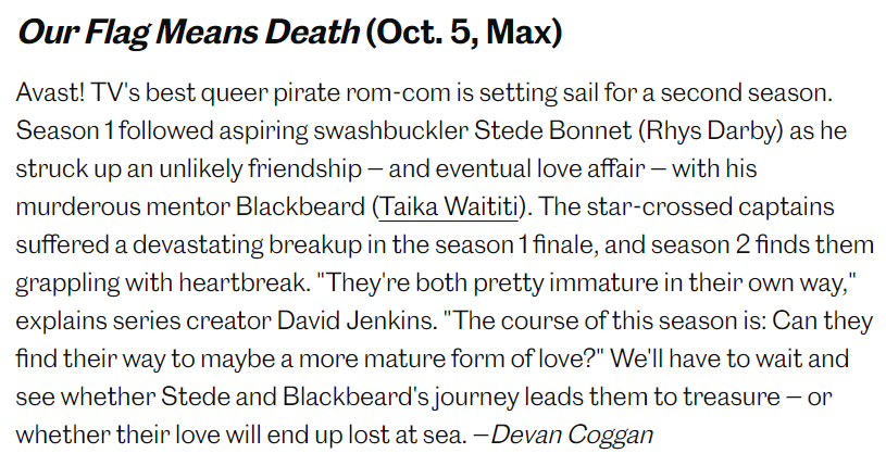 Screenshot from the linked article: Avast! TV's best queer pirate rom-com is setting sail for a second season. Season 1 followed aspiring swashbuckler Stede Bonnet (Rhys Darby) as he struck up an unlikely friendship — and eventual love affair — with his murderous mentor Blackbeard (Taika Waititi). The star-crossed captains suffered a devastating breakup in the season 1 finale, and season 2 finds them grappling with heartbreak. "They're both pretty immature in their own way," explains series creator David Jenkins. "The course of this season is: Can they find their way to maybe a more mature form of love?" We'll have to wait and see whether Stede and Blackbeard's journey leads them to treasure — or whether their love will end up lost at sea. —Devan Coggan