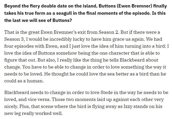 Beyond the fiery double date on the island, Buttons (Ewen Bremner) finally takes his true form as a seagull in the final moments of the episode. Is this the last we will see of Buttons?

That is the great Ewen Bremner’s exit from Season 2. But if there were a Season 3, I would be incredibly lucky to have him grace us again. We had four episodes with Ewen, and I just love the idea of him turning into a bird: I love the idea of Buttons somehow being the one character that is able to figure that out. But also, I really like the thing he tells Blackbeard about change. You have to be able to change in order to love something the way it needs to be loved. He thought he could love the sea better as a bird than he could as a human.

Blackbeard needs to change in order to love Stede in the way he needs to be loved, and vice versa. Those two moments laid up against each other very nicely. Plus, that scene where the bird is flying away as Izzy stands on his new leg really worked well.